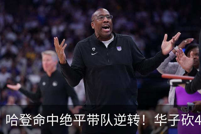 哈登命中绝平带队逆转！华子砍47+4燃尽，难耐库明加连丢关键罚球