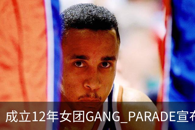 成立12年女团GANG PARADE宣布解散，最后巡演已跑完