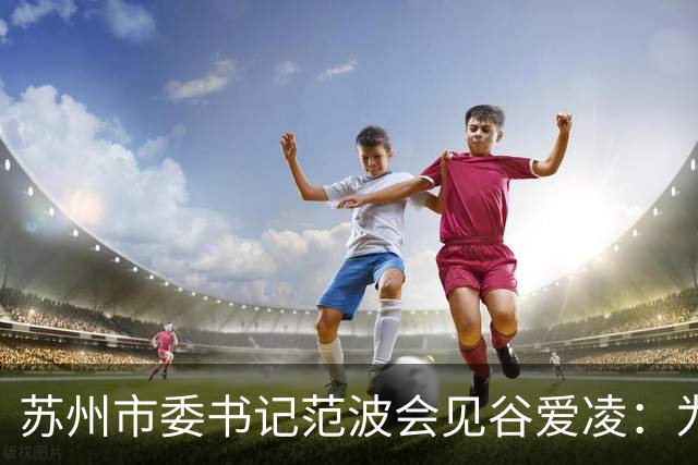苏州市委书记范波会见谷爱凌：为祖国赢得荣誉，为当代青年树立榜样
