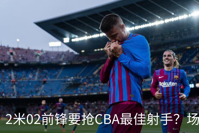 2米02前锋要抢CBA最佳射手？场均得分是上赛季3倍多，三分命中率71.4%