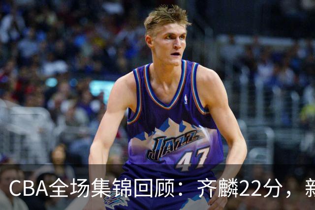 CBA全场集锦回顾：齐麟22分，新疆大胜天津